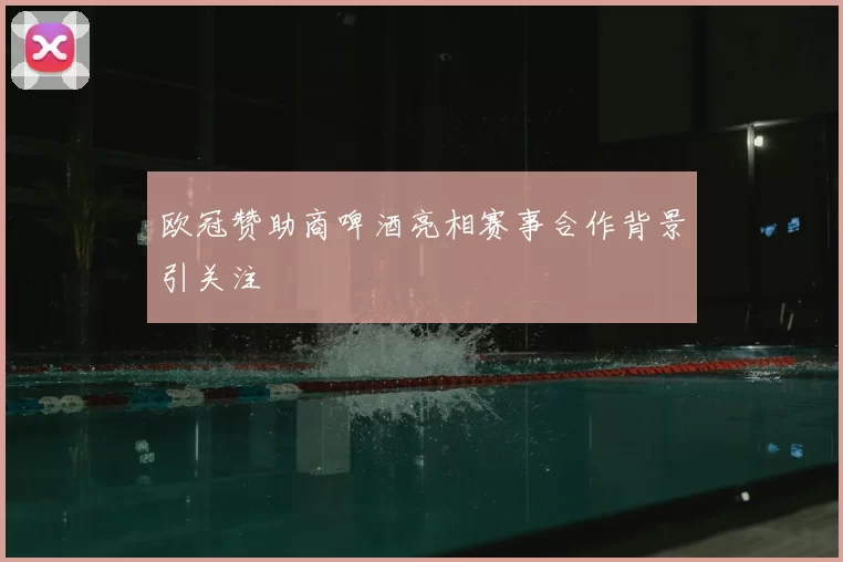 欧冠赞助商啤酒亮相赛事合作背景引关注