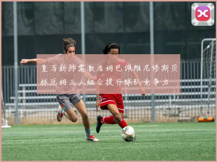 皇马新帅需激活姆巴佩维尼修斯贝林厄姆三人组合提升球队竞争力