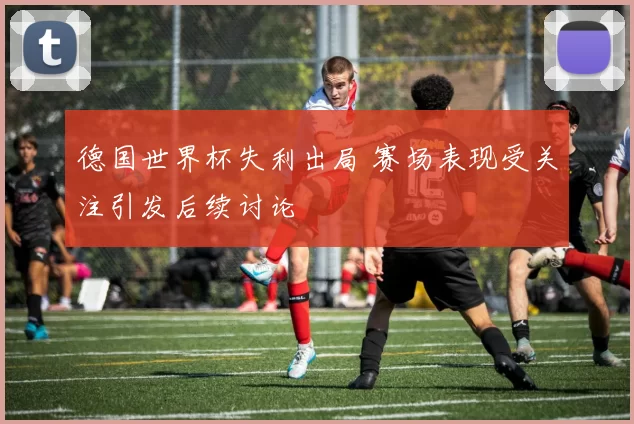 德国世界杯失利出局 赛场表现受关注引发后续讨论