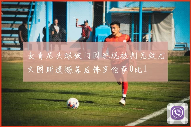 麦肯尼头球破门因犯规被判无效尤文图斯遗憾落后佛罗伦萨0比1