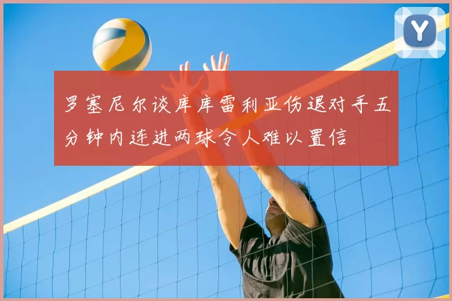 罗塞尼尔谈库库雷利亚伤退对手五分钟内连进两球令人难以置信