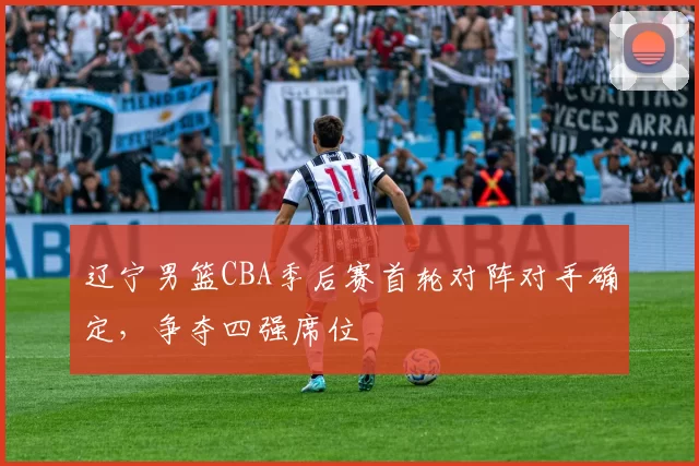 辽宁男篮CBA季后赛首轮对阵对手确定，争夺四强席位