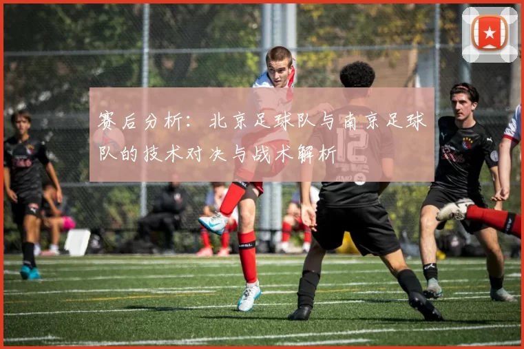 赛后分析:北京足球队与南京足球队的技术对决与战术解析