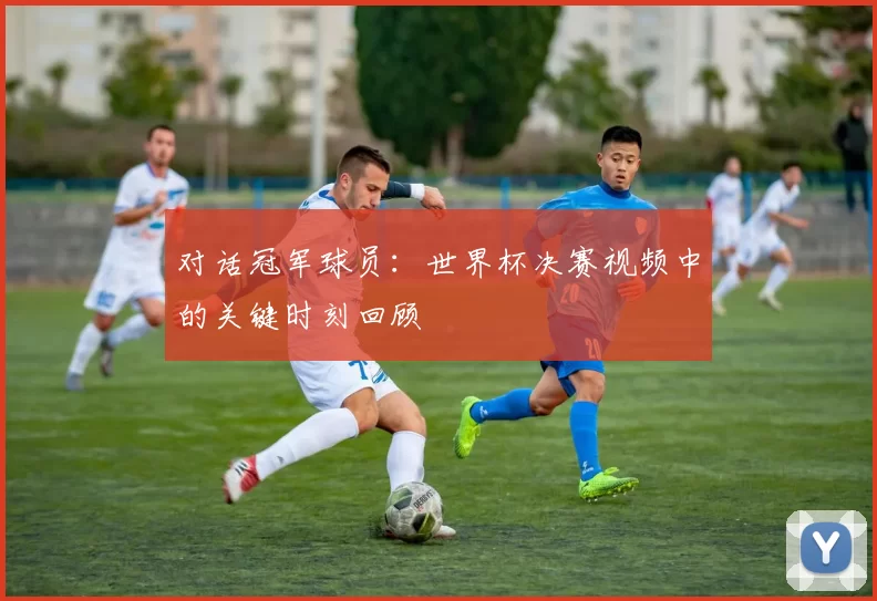 对话冠军球员:世界杯决赛视频中的关键时刻回顾
