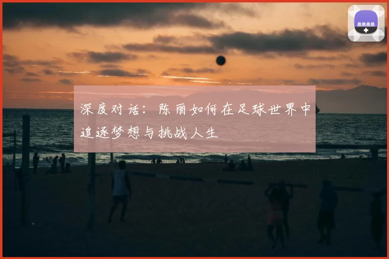 深度对话:陈丽如何在足球世界中追逐梦想与挑战人生