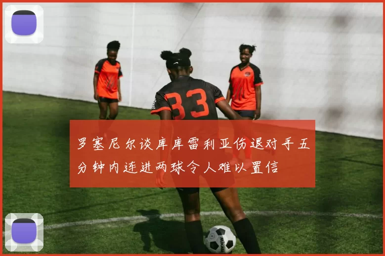 罗塞尼尔谈库库雷利亚伤退对手五分钟内连进两球令人难以置信