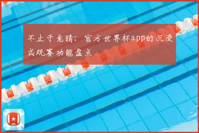 不止于竞猜：官方世界杯app的沉浸式观赛功能盘点