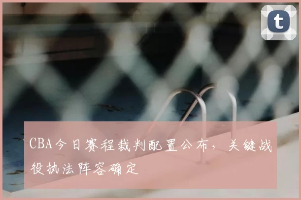 CBA今日赛程裁判配置公布，关键战役执法阵容确定