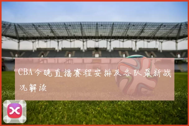 CBA今晚直播赛程安排及各队最新战况解读