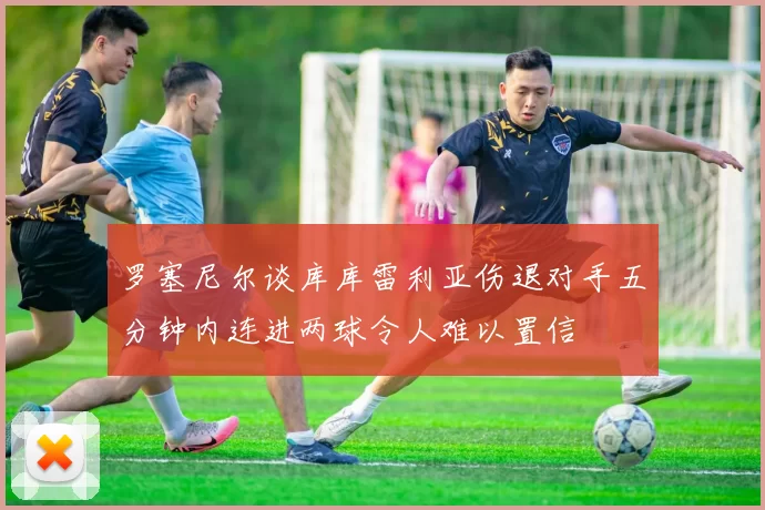 罗塞尼尔谈库库雷利亚伤退对手五分钟内连进两球令人难以置信