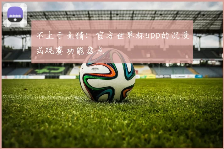 不止于竞猜：官方世界杯app的沉浸式观赛功能盘点