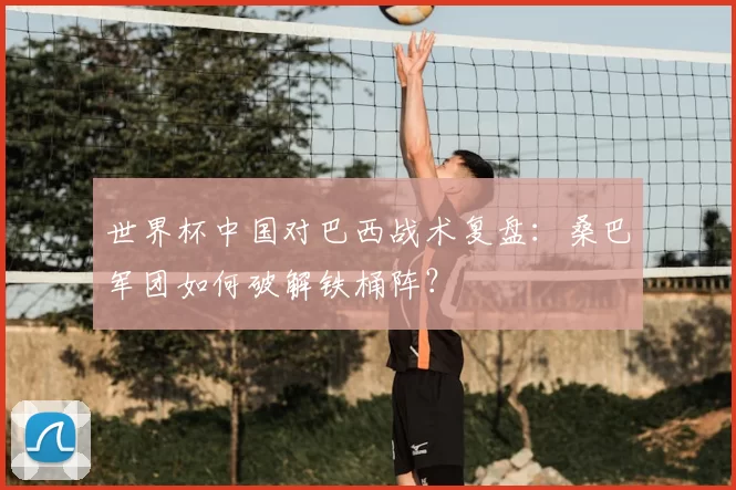 世界杯中国对巴西战术复盘:桑巴军团如何破解铁桶阵?