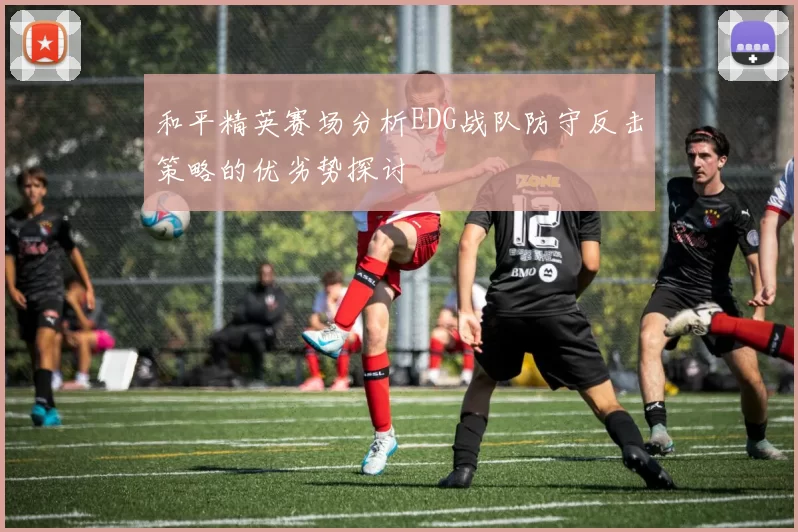 和平精英赛场分析EDG战队防守反击策略的优劣势探讨
