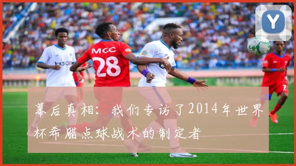 幕后真相：我们专访了2014年世界杯希腊点球战术的制定者