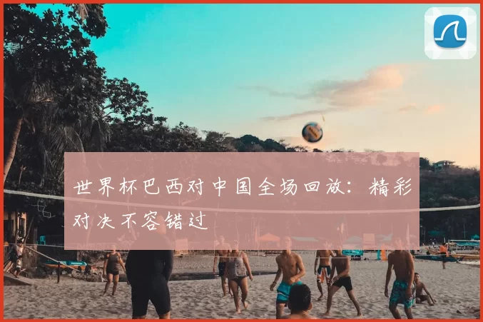世界杯巴西对中国全场回放：精彩对决不容错过