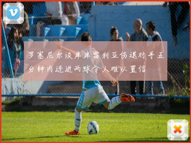罗塞尼尔谈库库雷利亚伤退对手五分钟内连进两球令人难以置信