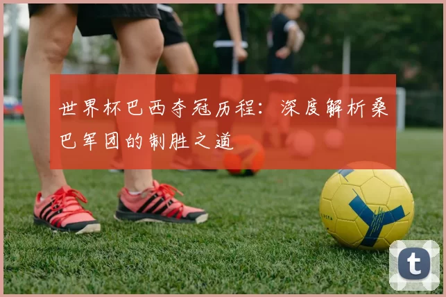世界杯巴西夺冠历程:深度解析桑巴军团的制胜之道