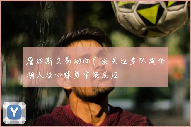 詹姆斯交易动向引发关注多队询价湖人核心球员市场反应