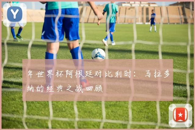 年世界杯阿根廷对比利时:马拉多纳的经典之战回顾