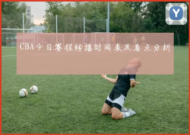 CBA今日赛程转播时间表及看点分析