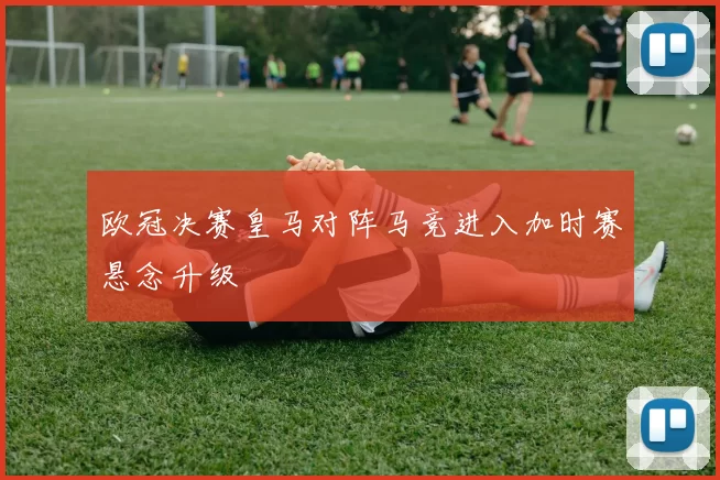 欧冠决赛皇马对阵马竞进入加时赛悬念升级