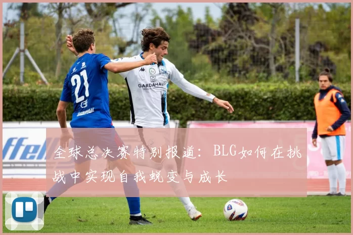 全球总决赛特别报道:BLG如何在挑战中实现自我蜕变与成长