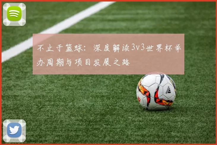 不止于篮球:深度解读3v3世界杯举办周期与项目发展之路