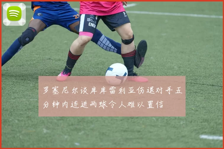 罗塞尼尔谈库库雷利亚伤退对手五分钟内连进两球令人难以置信