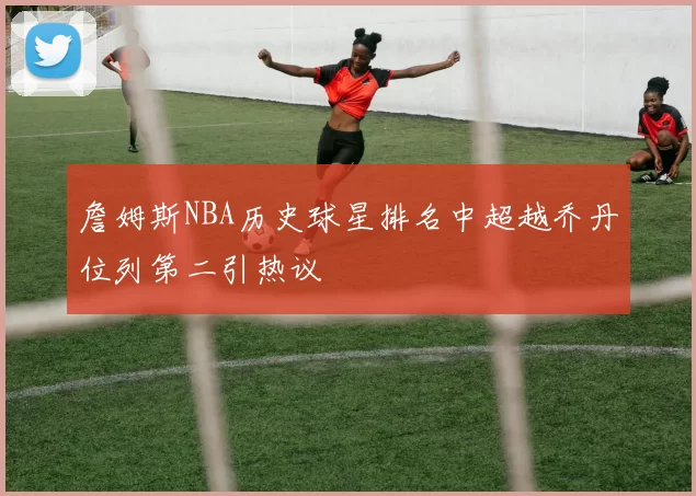 詹姆斯NBA历史球星排名中超越乔丹位列第二引热议