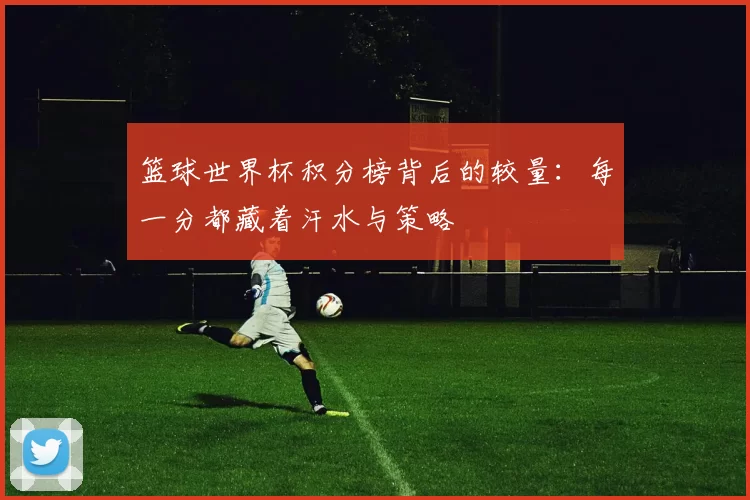 篮球世界杯积分榜背后的较量：每一分都藏着汗水与策略
