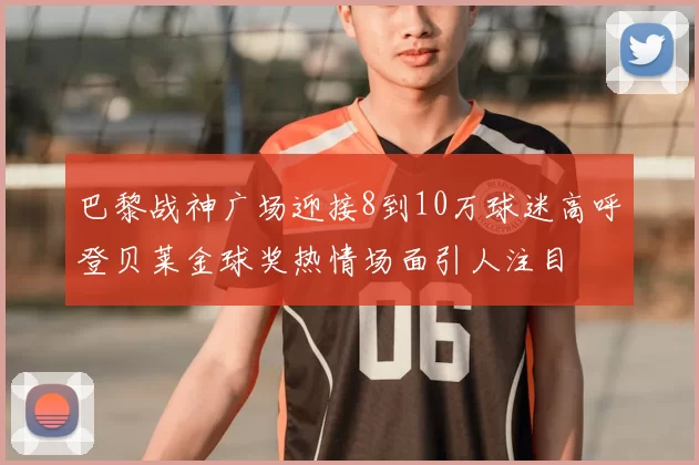 巴黎战神广场迎接8到10万球迷高呼登贝莱金球奖热情场面引人注目