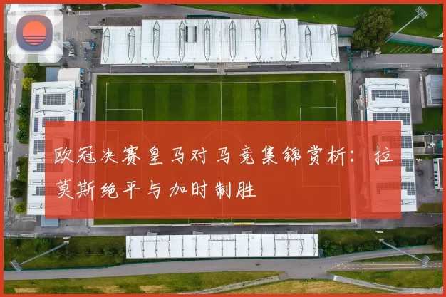 欧冠决赛皇马对马竞集锦赏析：拉莫斯绝平与加时制胜
