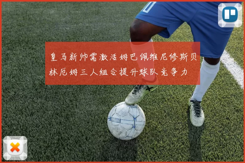 皇马新帅需激活姆巴佩维尼修斯贝林厄姆三人组合提升球队竞争力