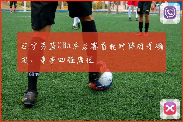 辽宁男篮CBA季后赛首轮对阵对手确定，争夺四强席位