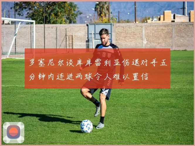 罗塞尼尔谈库库雷利亚伤退对手五分钟内连进两球令人难以置信