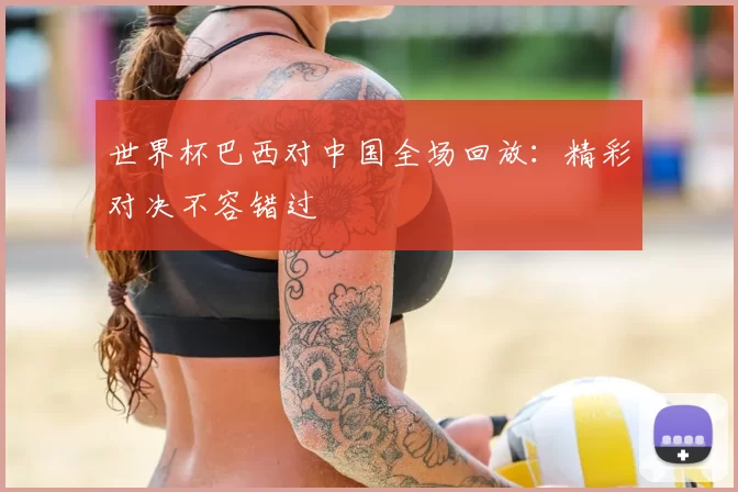 世界杯巴西对中国全场回放:精彩对决不容错过