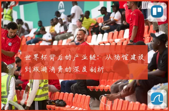 世界杯背后的产业链:从场馆建设到旅游消费的深度剖析