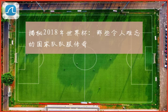 揭秘2018年世界杯：那些令人难忘的国家队队服传奇