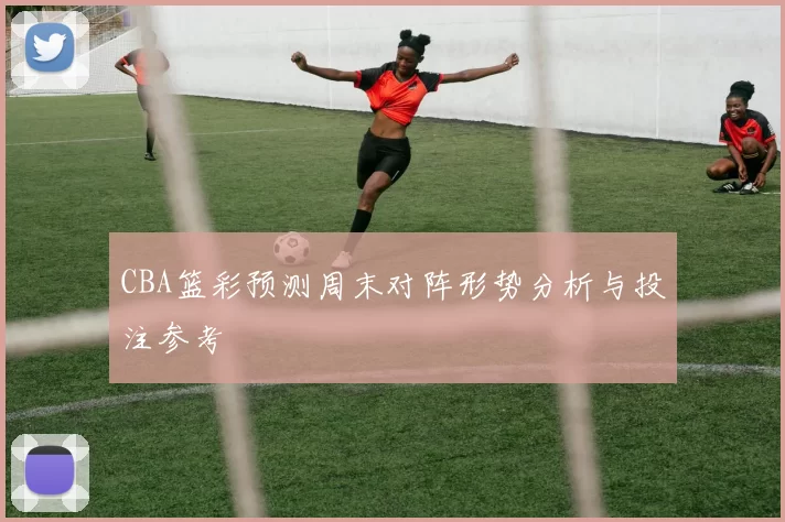 CBA篮彩预测周末对阵形势分析与投注参考