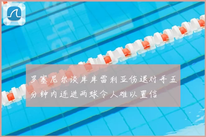 罗塞尼尔谈库库雷利亚伤退对手五分钟内连进两球令人难以置信