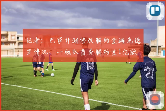 记者：巴萨计划修改解约金避免德罗情况，一线队首秀解约金1亿欧