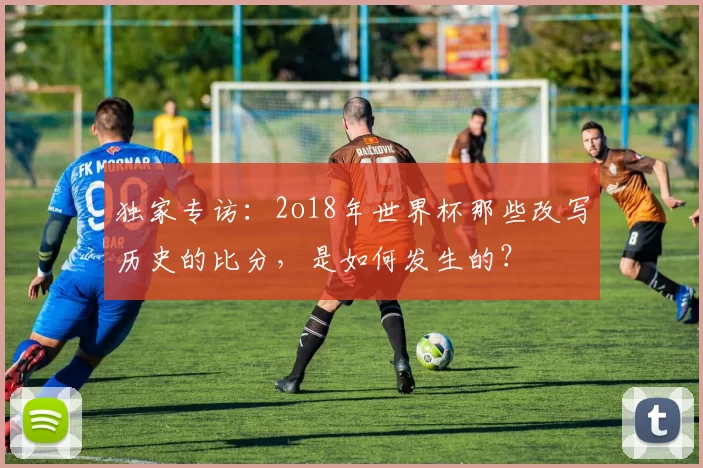 独家专访：2o18年世界杯那些改写历史的比分，是如何发生的？