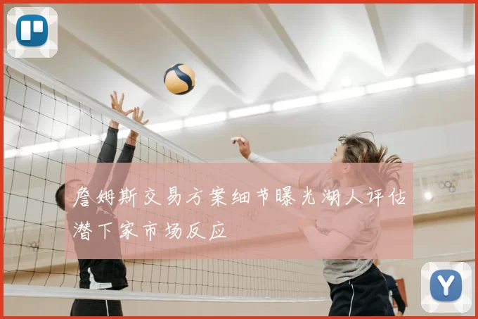 詹姆斯交易方案细节曝光湖人评估潜下家市场反应