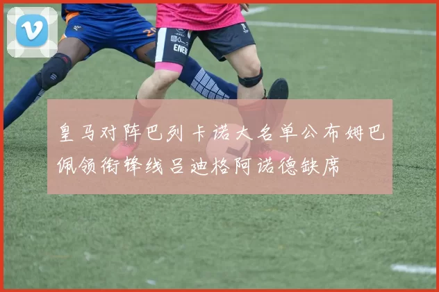 皇马对阵巴列卡诺大名单公布姆巴佩领衔锋线吕迪格阿诺德缺席