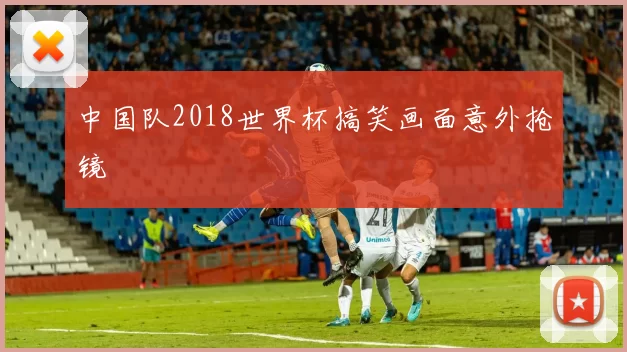 中国队2018世界杯搞笑画面意外抢镜