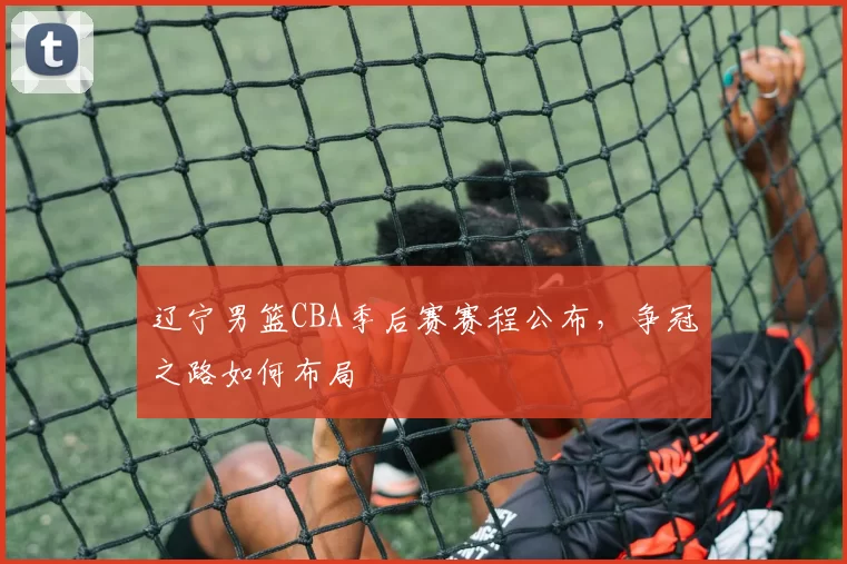 辽宁男篮CBA季后赛赛程公布，争冠之路如何布局