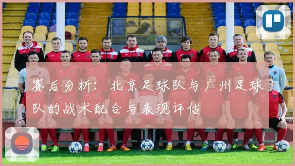 赛后分析:北京足球队与广州足球队的战术配合与表现评估