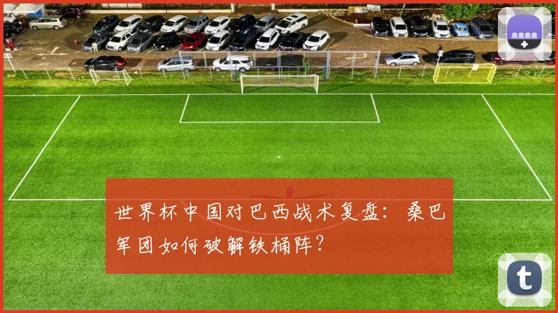 世界杯中国对巴西战术复盘:桑巴军团如何破解铁桶阵?