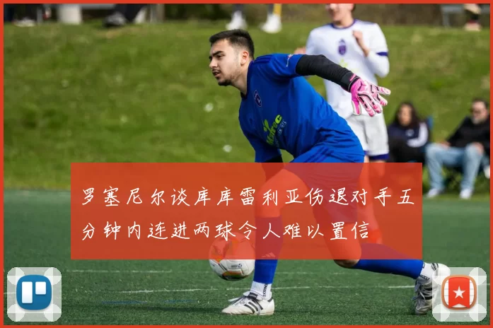 罗塞尼尔谈库库雷利亚伤退对手五分钟内连进两球令人难以置信