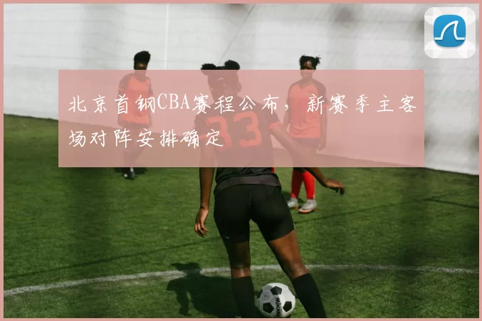 北京首钢CBA赛程公布，新赛季主客场对阵安排确定